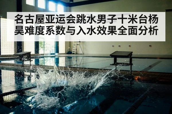 名古屋亚运会跳水男子十米台杨昊难度系数与入水效果全面分析