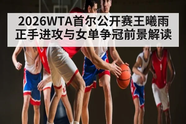 2026WTA首尔公开赛王曦雨正手进攻与女单争冠前景解读