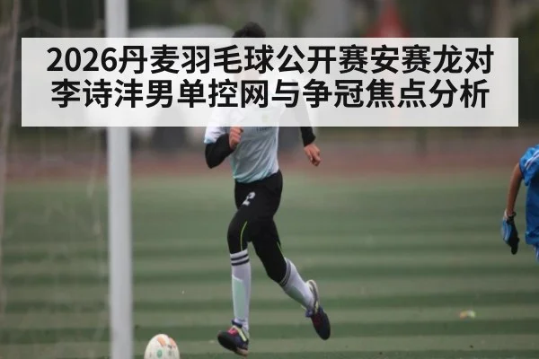 2026丹麦羽毛球公开赛安赛龙对李诗沣男单控网与争冠焦点分析