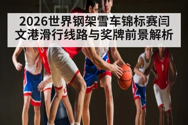 2026世界钢架雪车锦标赛闫文港滑行线路与奖牌前景解析
